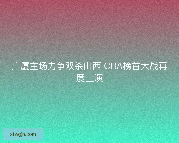 广厦主场力争双杀山西 CBA榜首大战再度上演
